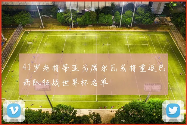 41岁老将蒂亚戈席尔瓦或将重返巴西队征战世界杯名单