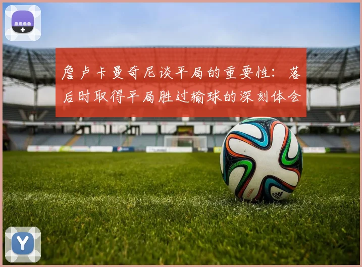詹卢卡曼奇尼谈平局的重要性：落后时取得平局胜过输球的深刻体会