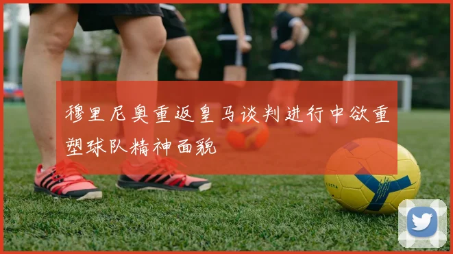 穆里尼奥重返皇马谈判进行中欲重塑球队精神面貌
