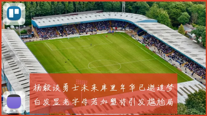 杨毅谈勇士未来库里年华已逝追梦白发显老字母若加盟将引发尴尬局面
