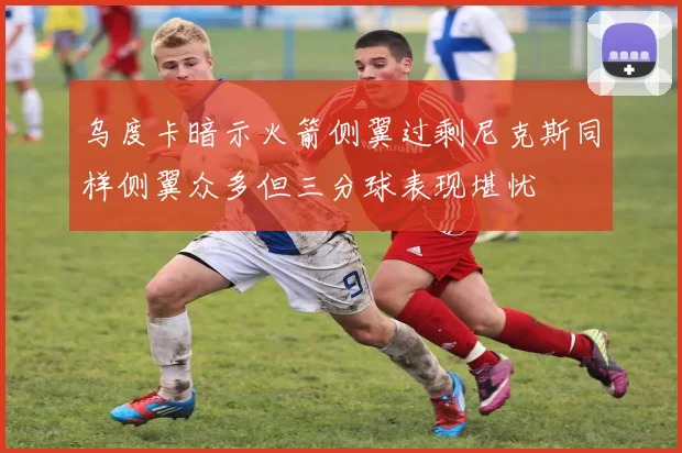 乌度卡暗示火箭侧翼过剩尼克斯同样侧翼众多但三分球表现堪忧