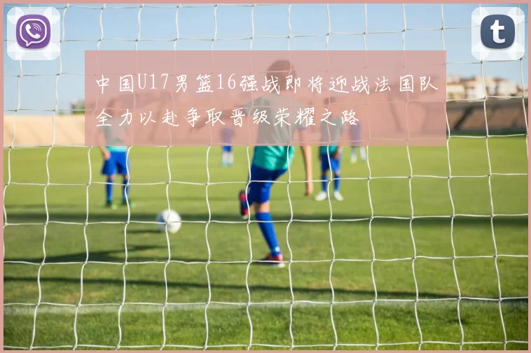 中国U17男篮16强战即将迎战法国队全力以赴争取晋级荣耀之路