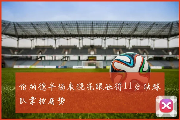 伦纳德半场表现亮眼独得11分助球队掌控局势