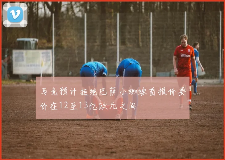 马竞预计拒绝巴萨小蜘蛛首报价要价在12至13亿欧元之间