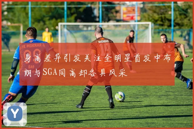 身高差异引发关注全明星首发中布朗与SGA同高却各具风采