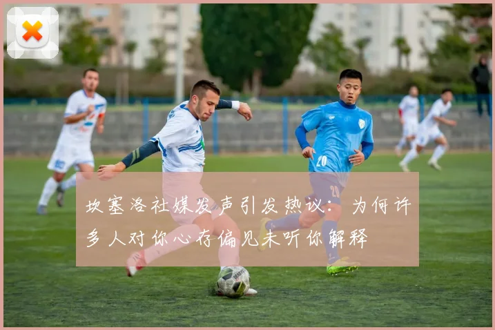 坎塞洛社媒发声引发热议：为何许多人对你心存偏见未听你解释