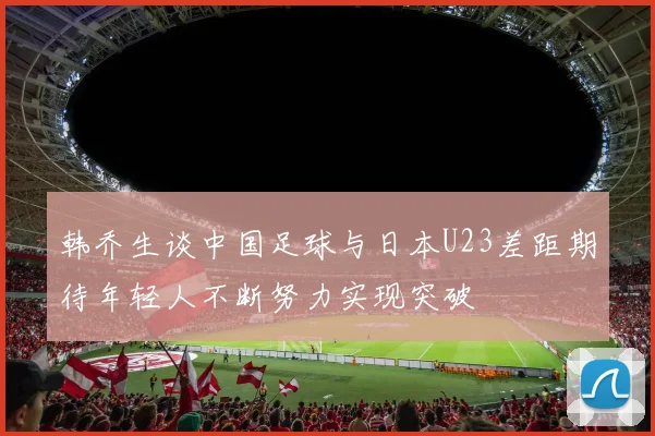 韩乔生谈中国足球与日本U23差距期待年轻人不断努力实现突破