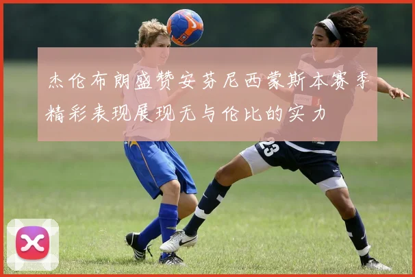 杰伦布朗盛赞安芬尼西蒙斯本赛季精彩表现展现无与伦比的实力