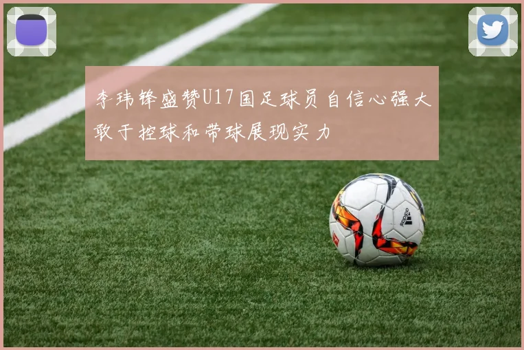 李玮锋盛赞U17国足球员自信心强大敢于控球和带球展现实力