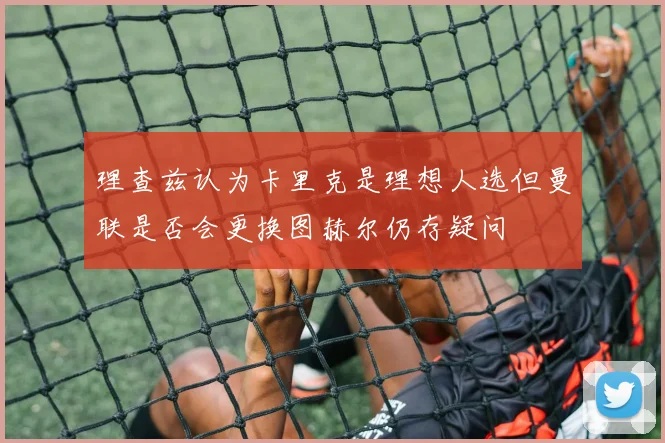 理查兹认为卡里克是理想人选但曼联是否会更换图赫尔仍存疑问