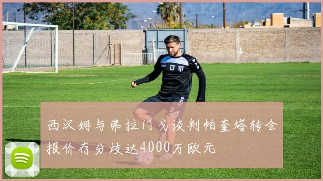 西汉姆与弗拉门戈谈判帕奎塔转会报价存分歧达4000万欧元