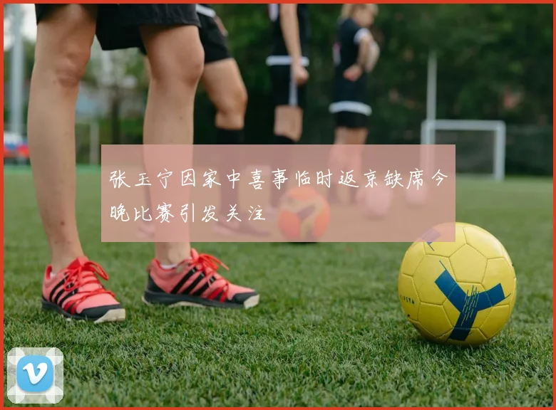 张玉宁因家中喜事临时返京缺席今晚比赛引发关注