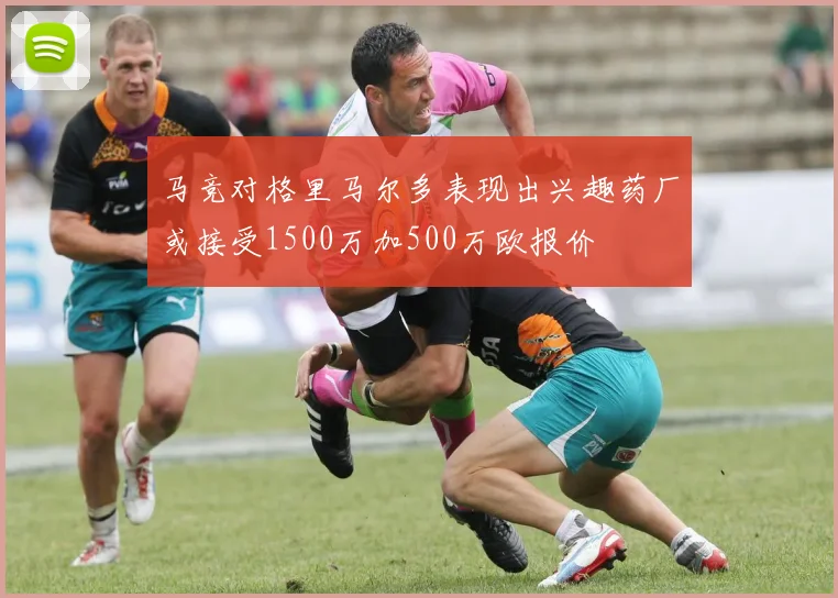 马竞对格里马尔多表现出兴趣药厂或接受1500万加500万欧报价