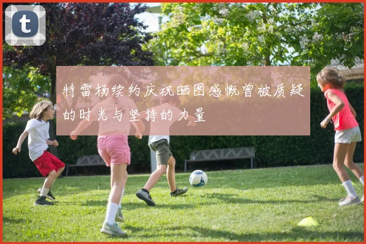 特雷杨续约庆祝晒图感慨曾被质疑的时光与坚持的力量