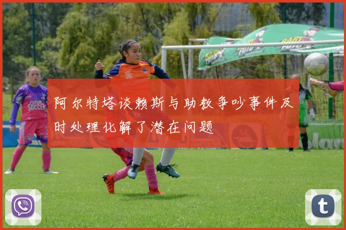 阿尔特塔谈赖斯与助教争吵事件及时处理化解了潜在问题