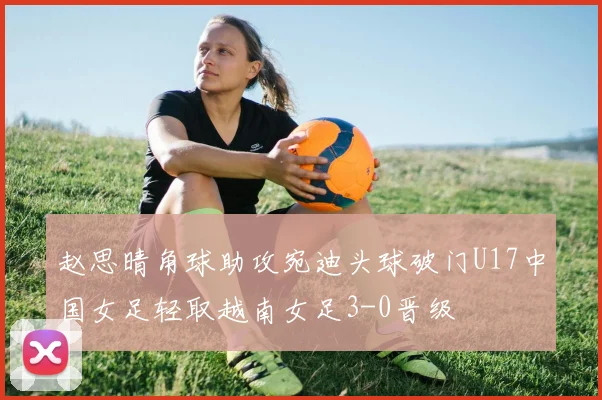 赵思晴角球助攻宛迪头球破门U17中国女足轻取越南女足3-0晋级
