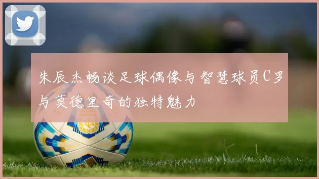 朱辰杰畅谈足球偶像与智慧球员C罗与莫德里奇的独特魅力