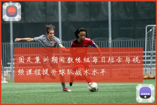 国足集训期间教练组每日短会与视频课程提升球队战术水平