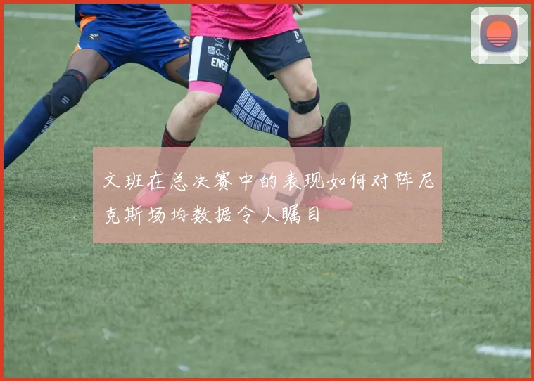 文班在总决赛中的表现如何对阵尼克斯场均数据令人瞩目