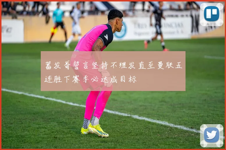 蓄发哥誓言坚持不理发直至曼联五连胜下赛季必达成目标