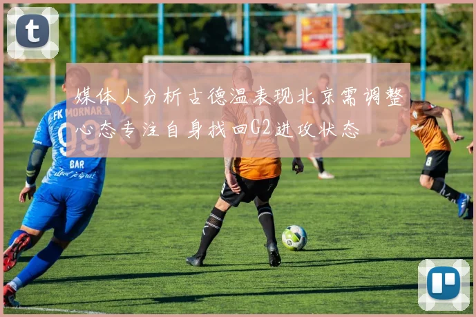 媒体人分析古德温表现北京需调整心态专注自身找回G2进攻状态